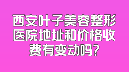 西安叶子美容整形医院地址和价格收费有变动吗？