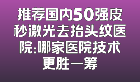 推荐国内50强皮秒激光去抬头纹医院：哪家医院技术更胜一筹
