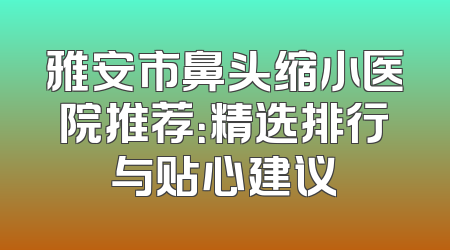 雅安市鼻头缩小医院推荐：精选排行与贴心建议