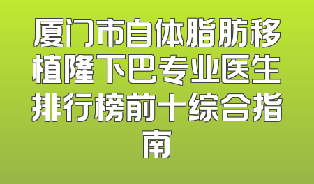 厦门市自体脂肪移植隆下巴专业医生排行榜前十综合指南
