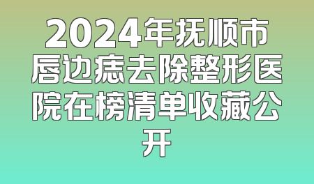 2024年抚顺市唇边痣去除整形医院在榜清单收藏公开