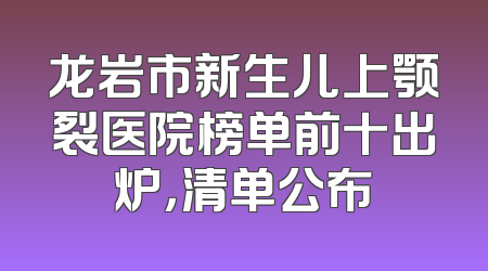 龙岩市新生儿上颚裂医院榜单前十出炉，清单公布