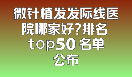 微针植发发际线医院哪家好？排名 top50 名单公布
