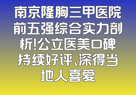 南京隆胸三甲医院前五强综合实力剖析！公立医美口碑持续好评、深得当地人喜爱
