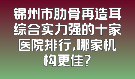 锦州市肋骨再造耳综合实力强的十家医院排行，哪家机构更佳？
