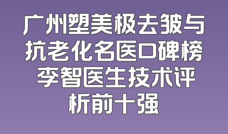 广州塑美极去皱与抗老化名医口碑榜 李智医生技术评析前十强