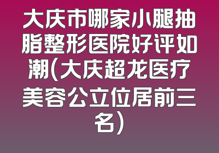大庆市哪家小腿抽脂整形医院好评如潮（大庆超龙医疗美容公立位居前三名）
