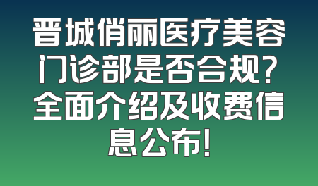 晋城俏丽医疗美容门诊部是否合规？全面介绍及收费信息公布！