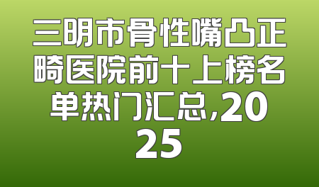 三明市骨性嘴凸正畸医院前十上榜名单热门汇总，2025