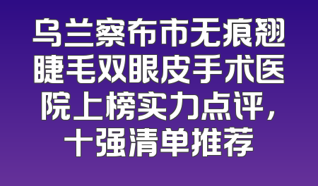 乌兰察布市无痕翘睫毛双眼皮手术医院上榜实力点评，十强清单推荐