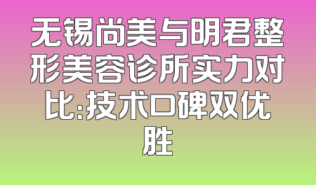 无锡尚美与明君整形美容诊所实力对比：技术口碑双优胜