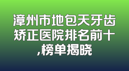 漳州市地包天牙齿矫正医院排名前十，榜单揭晓