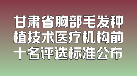 甘肃省胸部毛发种植技术医疗机构前十名评选标准公布