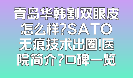 青岛华韩割双眼皮怎么样？SATO无痕技术出圈！医院简介？口碑一览