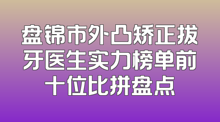 盘锦市外凸矫正拔牙医生实力榜单前十位比拼盘点