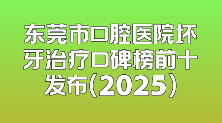东莞市口腔医院坏牙治疗口碑榜前十发布（2025）