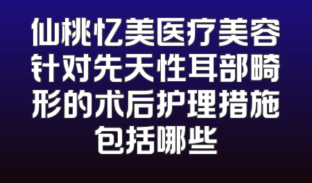 仙桃忆美医疗美容针对先天性耳部畸形的术后护理措施包括哪些