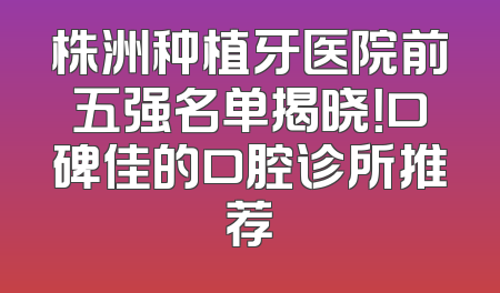 株洲种植牙医院前五强名单揭晓！口碑佳的口腔诊所推荐