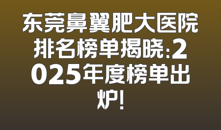 东莞鼻翼肥大医院排名榜单揭晓：2025年度榜单出炉！