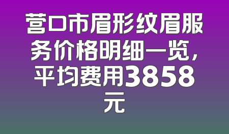 营口市眉形纹眉服务价格明细一览，平均费用3858元