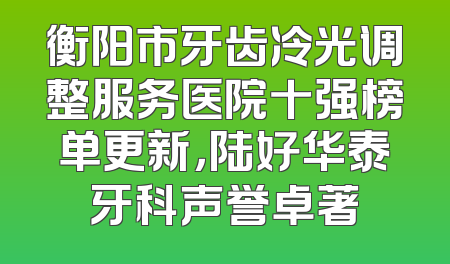 衡阳市牙齿冷光调整服务医院十强榜单更新，陆好华泰牙科声誉卓著