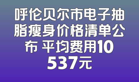 呼伦贝尔市电子抽脂瘦身价格清单公布 平均费用10537元