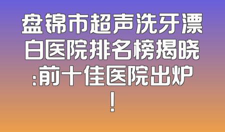 盘锦市超声洗牙漂白医院排名榜揭晓：前十佳医院出炉！