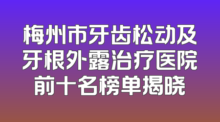 梅州市牙齿松动及牙根外露治疗医院前十名榜单揭晓