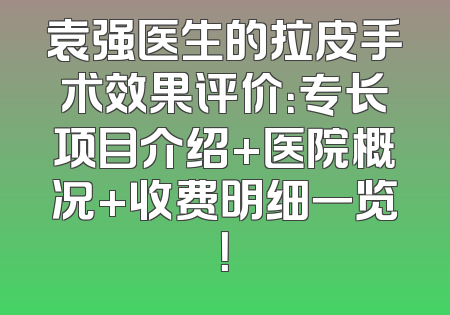 袁强医生的拉皮手术效果评价：专长项目介绍+医院概况+收费明细一览！