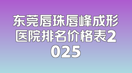 东莞唇珠唇峰成形医院排名价格表2025