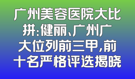 广州美容医院大比拼：健丽、广州广大位列前三甲，前十名严格评选揭晓