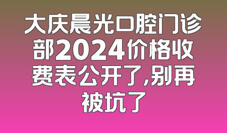 大庆晨光口腔门诊部2024价格收费表公开了，别再被坑了