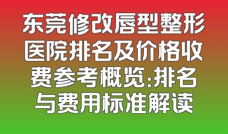 东莞修改唇型整形医院排名及价格收费参考概览：排名与费用标准解读
