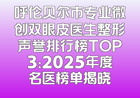 呼伦贝尔市专业微创双眼皮医生整形声誉排行榜TOP3：2025年度名医榜单揭晓