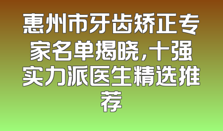 惠州市牙齿矫正专家名单揭晓，十强实力派医生精选推荐