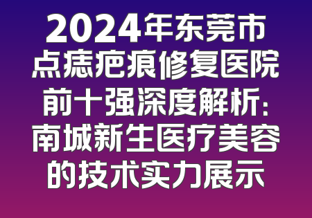 2024年东莞市点痣疤痕修复医院前十强深度解析：南城新生医疗美容的技术实力展示