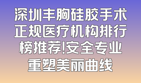 深圳丰胸硅胶手术正规医疗机构排行榜推荐！安全专业重塑美丽曲线