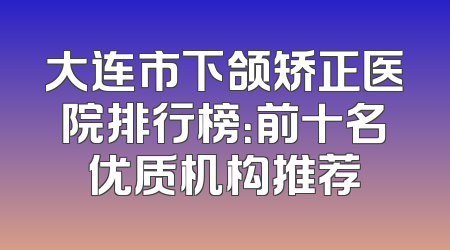 大连市下颌矫正医院排行榜：前十名优质机构推荐