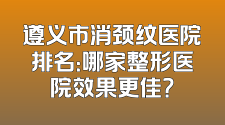 遵义市消颈纹医院排名：哪家整形医院效果更佳？