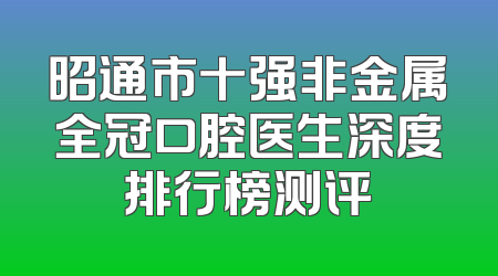 昭通市十强非金属全冠口腔医生深度排行榜测评