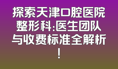 探索天津口腔医院整形科：医生团队与收费标准全解析！