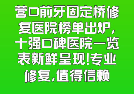 营口前牙固定桥修复医院榜单出炉，十强口碑医院一览表新鲜呈现！专业修复，值得信赖