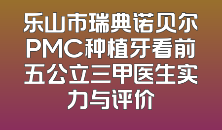 乐山市瑞典诺贝尔PMC种植牙看前五公立三甲医生实力与评价