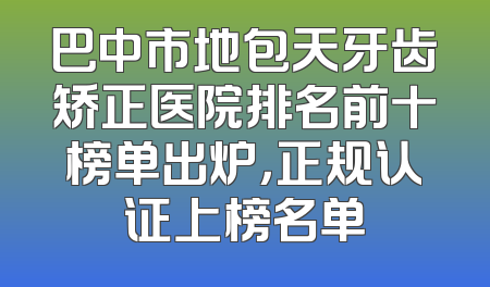 巴中市地包天牙齿矫正医院排名前十榜单出炉，正规认证上榜名单