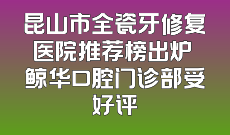 昆山市全瓷牙修复医院推荐榜出炉 鲸华口腔门诊部受好评