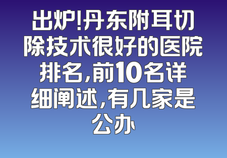 出炉！丹东附耳切除技术很好的医院排名，前10名详细阐述，有几家是公办