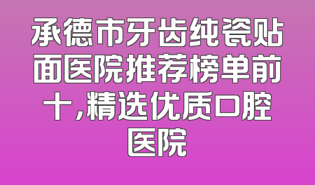 承德市牙齿纯瓷贴面医院推荐榜单前十，精选优质口腔医院