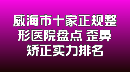 威海市十家正规整形医院盘点 歪鼻矫正实力排名