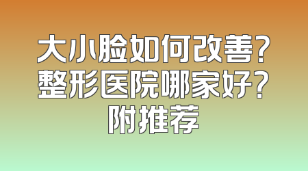 大小脸如何改善？整形医院哪家好？附推荐
