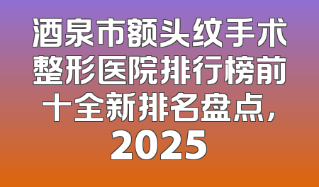 酒泉市额头纹手术整形医院排行榜前十全新排名盘点，2025